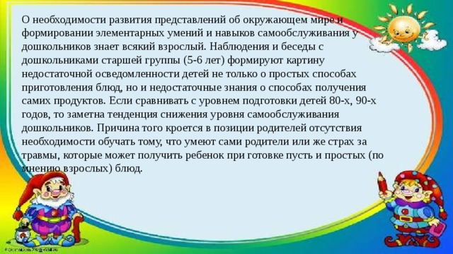 О необходимости развития представлений об окружающем мире и формировании элементарных умений и навыков самообслуживания у дошкольников знает всякий взрослый. Наблюдения и беседы с дошкольниками старшей группы (5-6 лет) формируют картину недостаточной осведомленности детей не только о простых способах приготовления блюд, но и недостаточные знания о способах получения самих продуктов. Если сравнивать с уровнем подготовки детей 80-х, 90-х годов, то заметна тенденция снижения уровня самообслуживания дошкольников. Причина того кроется в позиции родителей отсутствия необходимости обучать тому, что умеют сами родители или же страх за травмы, которые может получить ребенок при готовке пусть и простых (по мнению взрослых) блюд. 