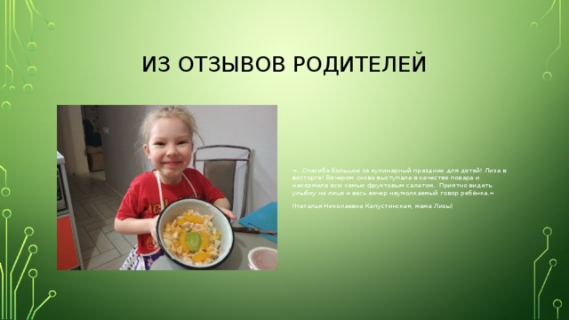Из отзывов родителей «…Спасибо большое за кулинарный праздник для детей! Лиза в восторге! Вечером снова выступала в качестве повара и накормила всю семью фруктовым салатом. Приятно видеть улыбку на лице и весь вечер неумолкаемый говор ребёнка.» (Наталья Николаевна Капустинская, мама Лизы) 