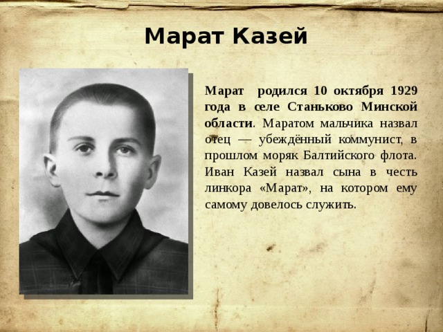 Марат Казей Марат родился 10 октября 1929 года в селе Станьково Минской области . Маратом мальчика назвал отец — убеждённый коммунист, в прошлом моряк Балтийского флота. Иван Казей назвал сына в честь линкора «Марат», на котором ему самому довелось служить. 
