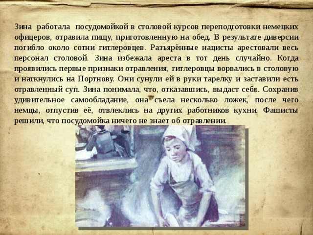 Зина работала посудомойкой в столовой курсов переподготовки немецких офицеров, отравила пищу, приготовленную на обед. В результате диверсии погибло около сотни гитлеровцев. Разъярённые нацисты арестовали весь персонал столовой. Зина избежала ареста в тот день случайно. Когда проявились первые признаки отравления, гитлеровцы ворвались в столовую и наткнулись на Портнову. Они сунули ей в руки тарелку и заставили есть отравленный суп. Зина понимала, что, отказавшись, выдаст себя. Сохранив удивительное самообладание, она съела несколько ложек, после чего немцы, отпустив её, отвлеклись на других работников кухни. Фашисты решили, что посудомойка ничего не знает об отравлении. 