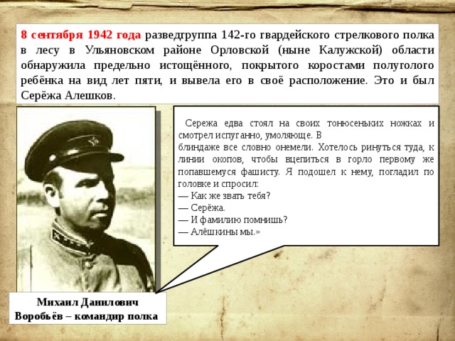 8 сентября 1942 года разведгруппа 142-го гвардейского стрелкового полка в лесу в Ульяновском районе Орловской (ныне Калужской) области обнаружила предельно истощённого, покрытого коростами полуголого ребёнка на вид лет пяти, и вывела его в своё расположение. Это и был Серёжа Алешков. « Сережа едва стоял на своих тонюсеньких ножках и смотрел испуганно, умоляюще. В блиндаже все словно онемели. Хотелось ринуться туда, к линии окопов, чтобы вцепиться в горло первому же попавшемуся фашисту. Я подошел к нему, погладил по головке и спросил: — Как же звать тебя? — Серёжа. — И фамилию помнишь? — Алёшкины мы.» Михаил Данилович Воробьёв – командир полка 