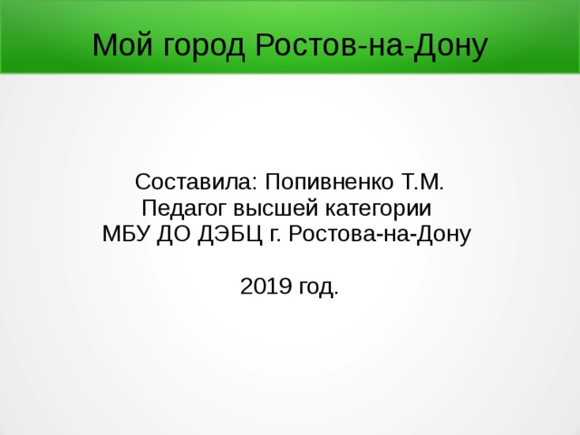 Мой город Ростов-на-Дону Составила: Попивненко Т.М. Педагог высшей категории МБУ ДО ДЭБЦ г. Ростова-на-Дону 2019 год. 