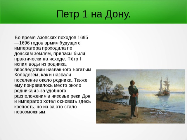 Петр 1 на Дону.  Во время Азовских походов 1695—1696 годов армия будущего императора проходила по донским землям, припасы были практически на исходе. Пётр I испил воды из родника, впоследствии названного Богатым Колодезем, как и назвали поселение около родника. Также ему понравилось место около родника из-за удобного расположения в низовье реки Дон и император хотел основать здесь крепость, но из-за это стало невозможным. 