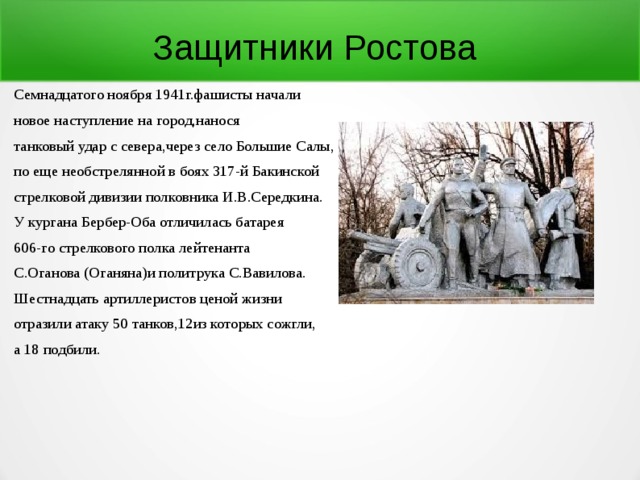 Защитники Ростова Семнадцатого ноября 1941г.фашисты начали новое наступление на город,нанося танковый удар с севера,через село Большие Салы, по еще необстрелянной в боях 317-й Бакинской стрелковой дивизии полковника И.В.Середкина. У кургана Бербер-Оба отличилась батарея 606-го стрелкового полка лейтенанта С.Оганова (Оганяна)и политрука С.Вавилова. Шестнадцать артиллеристов ценой жизни отразили атаку 50 танков,12из которых сожгли, а 18 подбили. 