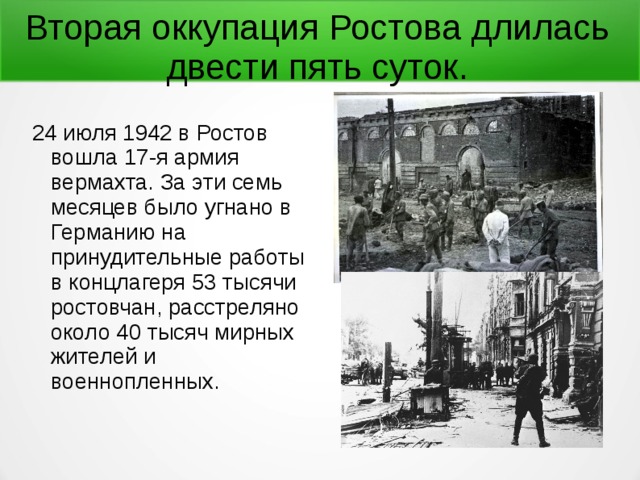 Вторая оккупация Ростова длилась двести пять суток. 24 июля 1942 в Ростов вошла 17-я армия вермахта. За эти семь месяцев было угнано в Германию на принудительные работы в концлагеря 53 тысячи ростовчан, расстреляно около 40 тысяч мирных жителей и военнопленных. 