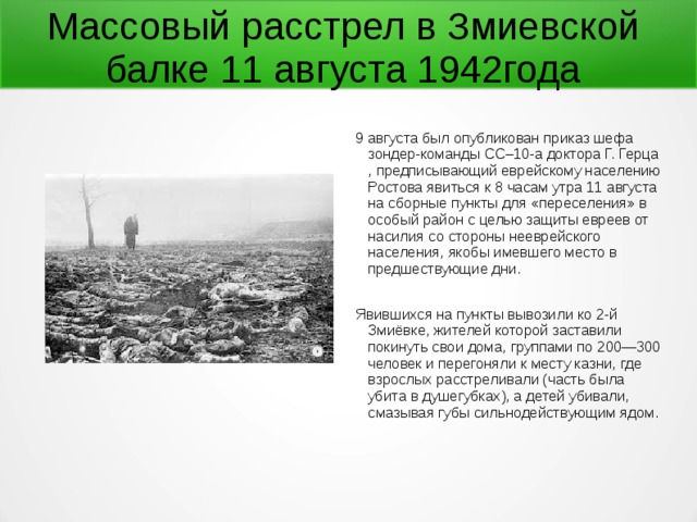 Массовый расстрел в Змиевской балке 11 августа 1942года   9 августа был опубликован приказ шефа зондер-команды СС–10-а доктора Г. Герца , предписывающий еврейскому населению Ростова явиться к 8 часам утра 11 августа на сборные пункты для «переселения» в особый район с целью защиты евреев от насилия со стороны нееврейского населения, якобы имевшего место в предшествующие дни. Явившихся на пункты вывозили ко 2-й Змиёвке, жителей которой заставили покинуть свои дома, группами по 200—300 человек и перегоняли к месту казни, где взрослых расстреливали (часть была убита в душегубках), а детей убивали, смазывая губы сильнодействующим ядом. 