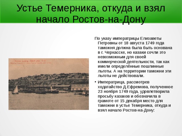 Устье Темерника, откуда и взял начало Ростов-на-Дону По указу императрицы Елизаветы Петровны от 18 августа 1749 года таможня должна была быть основана в г. Черкасске, но казаки сочли это невозможным для своей коммерческой деятельности, так как имели определённые пошлинные льготы. А на территории таможни эти льготы не действовали. Императрица, рассмотрев ходатайство Д.Ефремова, полученное 23 ноября 1749 года, удовлетворила просьбу казаков и обозначила в грамоте от 15 декабря место для таможни в устье Темерника, откуда и взял начало Ростов-на-Дону: 