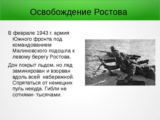 Освобождение Ростова В феврале 1943 г. армия Южного фронта под командованием Малиновского подошла к левому берегу Ростова. Дон покрыт льдом, но лед заминирован и взорван вдоль всей набережной. Спрятаться от немецких пуль некуда. Гибли не сотнями- тысячами. 