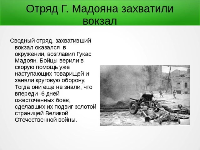 Отряд Г. Мадояна захватили вокзал Сводный отряд, захвативший вокзал оказался в окружении, возглавил Гукас Мадоян. Бойцы верили в скорую помощь уже наступающих товарищей и заняли круговую оборону. Тогда они еще не знали, что впереди -6 дней ожесточенных боев, сделавших их подвиг золотой страницей Великой Отечественной войны. 
