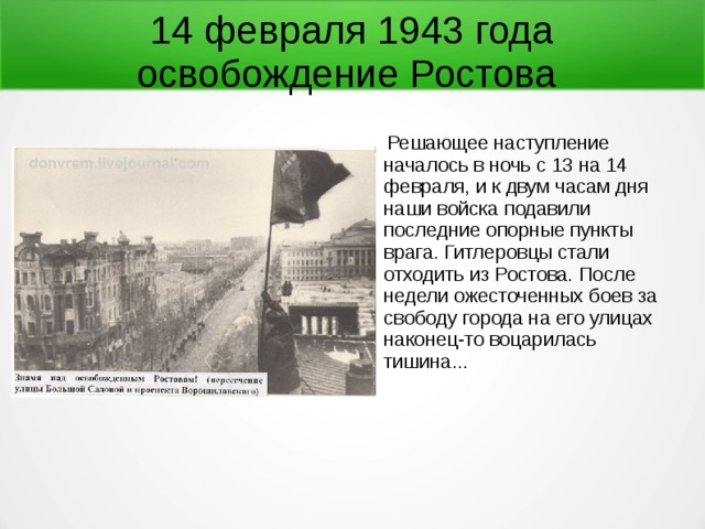 14 февраля 1943 года  освобождение Ростова  Решающее наступление началось в ночь с 13 на 14 февраля, и к двум часам дня наши войска подавили последние опорные пункты врага. Гитлеровцы стали отходить из Ростова. После недели ожесточенных боев за свободу города на его улицах наконец-то воцарилась тишина... 