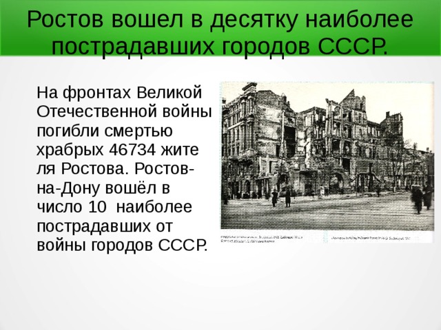 Ростов вошел в десятку наиболее пострадавших городов СССР.  На фронтах Великой Отечественной войны погибли смертью храбрых 46734 жите­ля Ростова. Ростов-на-Дону вошёл в число 10 наиболее пострадавших от войны городов СССР. 