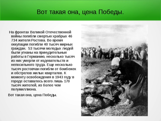 Вот такая она, цена Победы.  На фронтах Великой Отечественной войны погибли смер­тью храбрых 46 734 жителя Ростова. Во время оккупации погибли 40 тысяч мирных граждан. 53 тысячи молодых людей были угнаны на принудительные работы в Германию, несколько тысяч из них умерли от издевательств и непосильного труда. Еще несколько тысяч ростовчан погибли от бомбежек и обстрелов жилых кварталов. К моменту освобождения в 1943 году в городе оставалось всего лишь 170 тысяч жителей, из более чем полумиллиона. Вот такая она, цена Победы. 