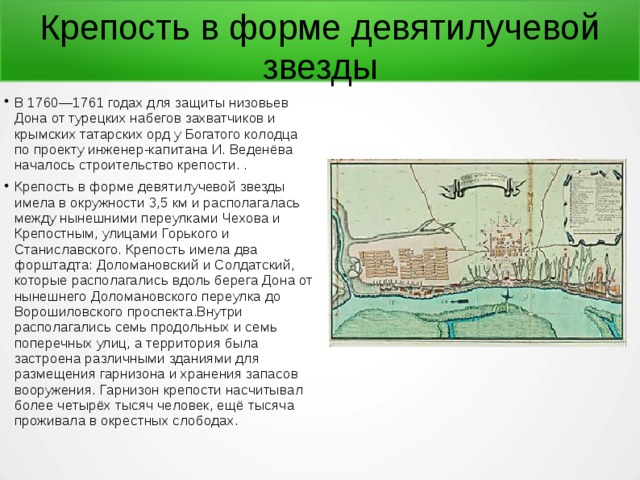  Крепость в форме девятилучевой звезды В 1760—1761 годах для защиты низовьев Дона от турецких набегов захватчиков и крымских татарских орд у Богатого колодца по проекту инженер-капитана И. Веденёва началось строительство крепости. . Крепость в форме девятилучевой звезды имела в окружности 3,5 км и располагалась между нынешними переулками Чехова и Крепостным, улицами Горького и Станиславского. Крепость имела два форштадта: Доломановский и Солдатский, которые располагались вдоль берега Дона от нынешнего Доломановского переулка до Ворошиловского проспекта.Внутри располагались семь продольных и семь поперечных улиц, а территория была застроена различными зданиями для размещения гарнизона и хранения запасов вооружения. Гарнизон крепости насчитывал более четырёх тысяч человек, ещё тысяча проживала в окрестных слободах. 