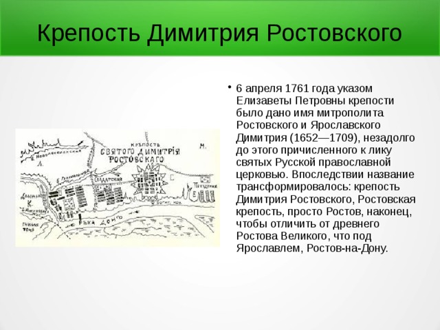 Крепость Димитрия Ростовского 6 апреля 1761 года указом Елизаветы Петровны крепости было дано имя митрополита Ростовского и Ярославского Димитрия (1652—1709), незадолго до этого причисленного к лику святых Русской православной церковью. Впоследствии название трансформировалось: крепость Димитрия Ростовского, Ростовская крепость, просто Ростов, наконец, чтобы отличить от древнего Ростова Великого, что под Ярославлем, Ростов-на-Дону. 