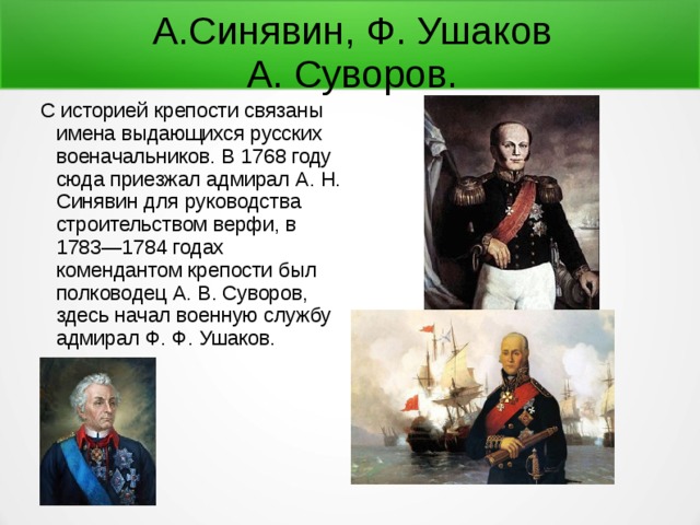 А.Синявин, Ф. Ушаков  А. Суворов. С историей крепости связаны имена выдающихся русских военачальников. В 1768 году сюда приезжал адмирал А. Н. Синявин для руководства строительством верфи, в 1783—1784 годах комендантом крепости был полководец А. В. Суворов, здесь начал военную службу адмирал Ф. Ф. Ушаков. 