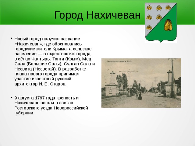 Город Нахичеван Новый город получил название «Нахичеван», где обосновались городские жители Крыма, а сельское население — в окрестностях города, в сёлах Чалтырь, Топти (Крым), Мец Сала (Большие Салы), Султан Сала и Несвита (Несветай). В разработке плана нового города принимал участие известный русский архитектор И. Е. Старов. 9 августа 1797 года крепость и Нахичевань вошли в состав Ростовского уезда Новороссийской губернии. 