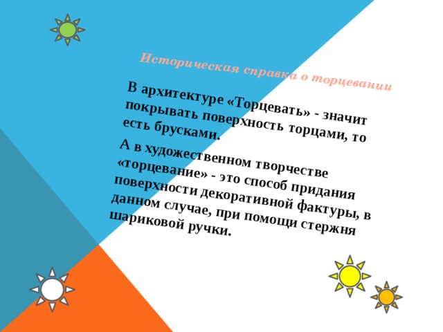 Историческая справка о торцевании В архитектуре «Торцевать» - значит покрывать поверхность торцами, то есть брусками. А в художественном творчестве «торцевание» - это способ придания поверхности декоративной фактуры, в данном случае, при помощи стержня шариковой ручки. 
