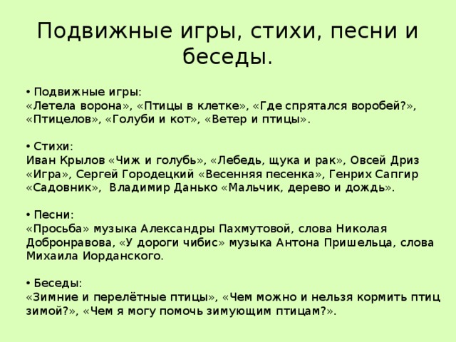Подвижные игры, стихи, песни и беседы.  Подвижные игры:  «Летела ворона», «Птицы в клетке», «Где спрятался воробей?», «Птицелов», «Голуби и кот», «Ветер и птицы».  Стихи: Иван Крылов «Чиж и голубь», «Лебедь, щука и рак», Овсей Дриз «Игра», Сергей Городецкий «Весенняя песенка», Генрих Сапгир «Садовник», Владимир Данько «Мальчик, дерево и дождь».  Песни: «Просьба» музыка Александры Пахмутовой, слова Николая Добронравова, «У дороги чибис» музыка Антона Пришельца, слова Михаила Иорданского.  Беседы: «Зимние и перелётные птицы», «Чем можно и нельзя кормить птиц зимой?», «Чем я могу помочь зимующим птицам?». 