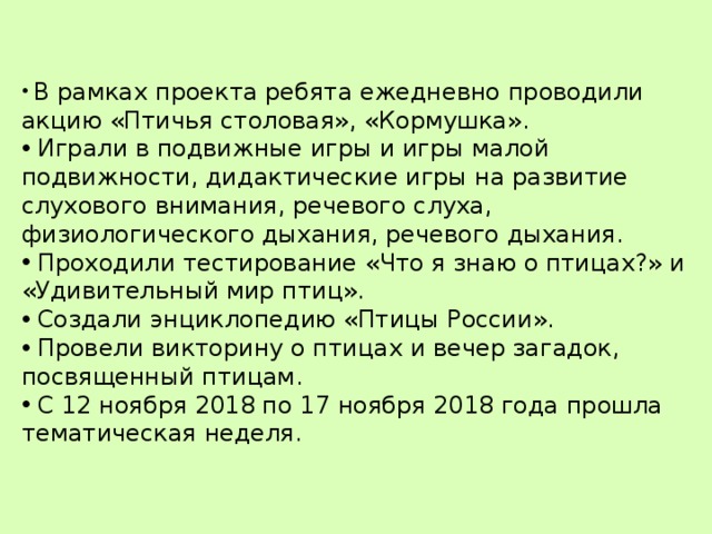  В рамках проекта ребята ежедневно проводили акцию «Птичья столовая», «Кормушка».  Играли в подвижные игры и игры малой подвижности, дидактические игры на развитие слухового внимания, речевого слуха, физиологического дыхания, речевого дыхания.  Проходили тестирование «Что я знаю о птицах?» и «Удивительный мир птиц».  Создали энциклопедию «Птицы России».  Провели викторину о птицах и вечер загадок, посвященный птицам.  С 12 ноября 2018 по 17 ноября 2018 года прошла тематическая неделя. 