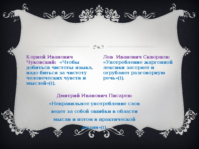Корней Иванович Чуковский: «Чтобы добиться чистоты языка, надо биться за чистоту человеческих чувств и мыслей» [1]. Лев Иванович Скворцов: «Употребление жаргонной лексики засоряет и огрубляет разговорную речь» [1]. Дмитрий Иванович Писарев: «Неправильное употребление слов ведет за собой ошибки в области мысли и потом в практической жизни» [1]. 