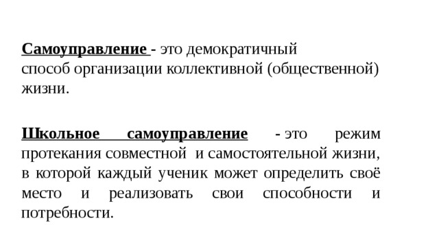 Самоуправление  - это демократичный способ организации коллективной (общественной) жизни. Школьное самоуправление - это режим протекания совместной  и самостоятельной жизни, в которой каждый ученик может определить своё место и реализовать свои способности и потребности. 
