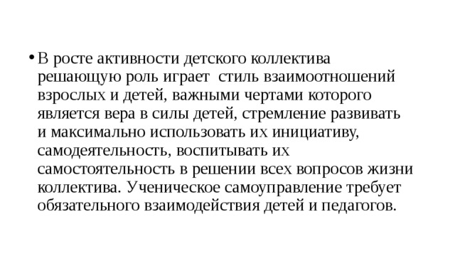 В росте активности детского коллектива решающую роль играет  стиль взаимоотношений взрослых и детей, важными чертами которого является вера в силы детей, стремление развивать и максимально использовать их инициативу, самодеятельность, воспитывать их самостоятельность в решении всех вопросов жизни коллектива. Ученическое самоуправление требует обязательного взаимодействия детей и педагогов.  