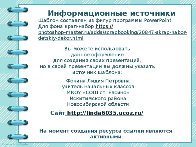 Информационные источники Шаблон составлен из фигур программы PowerPoint Для фона крап-набор https:// photoshop-master.ru/adds/scrapbooking/20847-skrap-nabor-detskiy-dekor.html   Вы можете использовать данное оформление для создания своих презентаций, но в своей презентации вы должны указать источник шаблона: Фокина Лидия Петровна учитель начальных классов МКОУ «СОШ ст. Евсино» Искитимского района Новосибирской области Сайт http://linda6035.ucoz.ru/  На момент создания ресурса ссылки являются активными