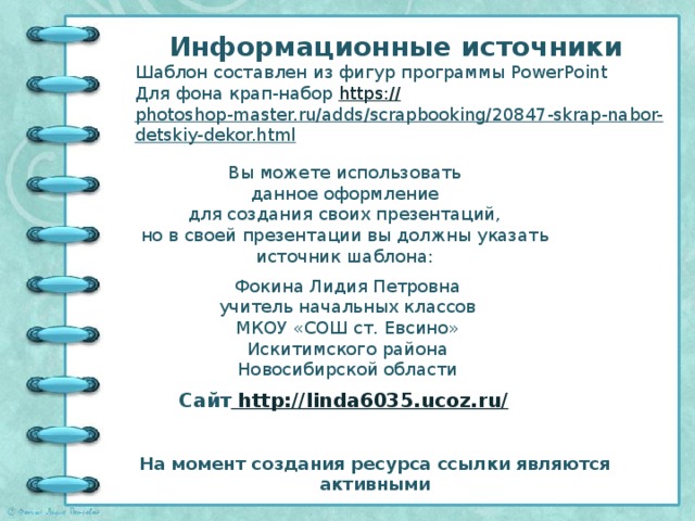 Информационные источники Шаблон составлен из фигур программы PowerPoint Для фона крап-набор https:// photoshop-master.ru/adds/scrapbooking/20847-skrap-nabor-detskiy-dekor.html   Вы можете использовать данное оформление для создания своих презентаций, но в своей презентации вы должны указать источник шаблона: Фокина Лидия Петровна учитель начальных классов МКОУ «СОШ ст. Евсино» Искитимского района Новосибирской области Сайт http://linda6035.ucoz.ru/  На момент создания ресурса ссылки являются активными