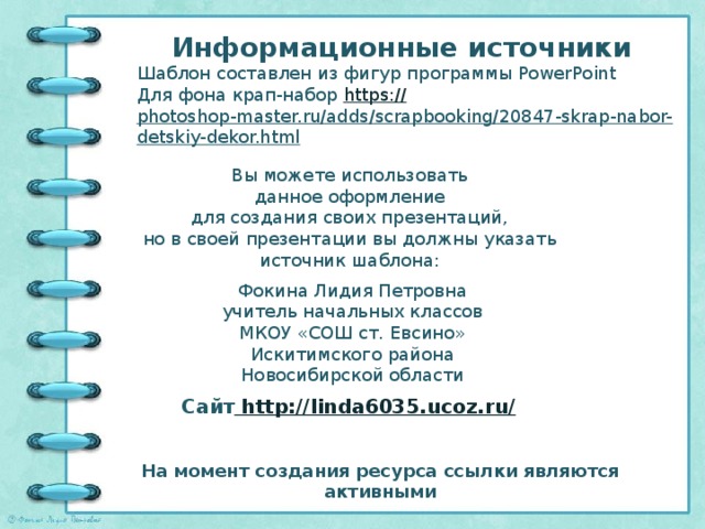 Информационные источники Шаблон составлен из фигур программы PowerPoint Для фона крап-набор https:// photoshop-master.ru/adds/scrapbooking/20847-skrap-nabor-detskiy-dekor.html   Вы можете использовать данное оформление для создания своих презентаций, но в своей презентации вы должны указать источник шаблона: Фокина Лидия Петровна учитель начальных классов МКОУ «СОШ ст. Евсино» Искитимского района Новосибирской области Сайт http://linda6035.ucoz.ru/  На момент создания ресурса ссылки являются активными