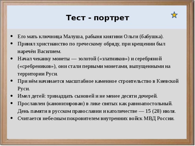  Ураганы, бури и смерчи относятся к опасным ветровым метеорологическим явлениям. Тест - портрет Его мать ключница Малуша, рабыня княгини Ольги (бабушка). Принял христианство по греческому обряду, при крещении был наречён Василием. Начал чеканку монеты — золотой («златников») и серебряной («сребреников»), они стали первыми монетами, выпущенными на территории Руси. При нём начинается масштабное каменное строительство в Киевской Руси. Имел детей: тринадцать сыновей и не менее десяти дочерей. Прославлен (канонизирован) в лике святых как равноапостольный. День памяти в русском православии и католичестве — 15 (28) июля. Считается небесным покровителем внутренних войск МВД России. 