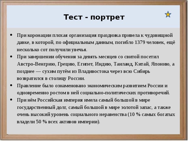  Ураганы, бури и смерчи относятся к опасным ветровым метеорологическим явлениям. Тест - портрет При коронации плохая организация праздника привела к чудовищной давке, в которой, по официальным данным, погибло 1379 человек, ещё несколько сот получили увечья. При завершении обучения за девять месяцев со свитой посетил Австро-Венгрию, Грецию, Египет, Индию, Таиланд, Китай, Японию, а позднее — сухим путём из Владивостока через всю Сибирь возвратился в столицу России. Правление было ознаменовано экономическим развитием России и одновременно ростом в ней социально-политических противоречий. При нём Российская империя имела самый большой в мире государственный долг, самый большой в мире золотой запас, а также очень высокий уровень социального неравенства (10 % самых богатых владели 50 % всех активов империи). 