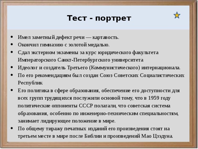  Ураганы, бури и смерчи относятся к опасным ветровым метеорологическим явлениям. Тест - портрет Имел заметный дефект речи — картавость. Окончил гимназию с золотой медалью. Сдал экстерном экзамены за курс юридического факультета Императорского Санкт-Петербургского университета Идеолог и создатель Третьего (Коммунистического) интернационала. По его рекомендациям был создан Союз Советских Социалистических Республик Его политика в сфере образования, обеспечение его доступности для всех групп трудящихся послужили основой тому, что в 1959 году политические оппоненты СССР полагали, что советская система образования, особенно по инженерно-техническим специальностям, занимает лидирующее положение в мире. По общему тиражу печатных изданий его произведения стоят на третьем месте в мире после Библии и произведений Мао Цзэдуна. 