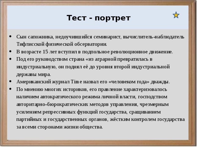 Ураганы, бури и смерчи относятся к опасным ветровым метеорологическим явлениям. Тест - портрет Сын сапожника, недоучившийся семинарист, вычислитель-наблюдатель Тифлисской физической обсерватории. В возрасте 15 лет вступил в подпольное революционное движение. Под его руководством страна «из аграрной превратилась в индустриальную, он поднял её до уровня второй индустриальной державы мира. Американский журнал Time назвал его «человеком года» дважды. По мнению многих историков, его правление характеризовалось наличием автократического режима личной власти, господством авторитарно-бюрократических методов управления, чрезмерным усилением репрессивных функций государства, сращиванием партийных и государственных органов, жёстким контролем государства за всеми сторонами жизни общества. 