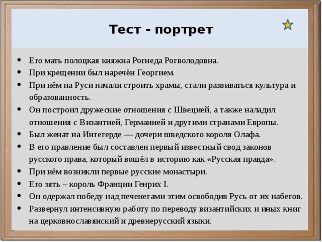  Ураганы, бури и смерчи относятся к опасным ветровым метеорологическим явлениям. Тест - портрет Его мать полоцкая княжна Рогнеда Рогволодовна. При крещении был наречён Георгием. При нём на Руси начали строить храмы, стали развиваться культура и образованность. Он построил дружеские отношения с Швецией, а также наладил отношения с Византией, Германией и другими странами Европы. Был женат на Ингегерде — дочери шведского короля Олафа. В его правление был составлен первый известный свод законов русского права, который вошёл в историю как «Русская правда». При нём возникли первые русские монастыри. Его зять – король Франции Генрих I. Он одержал победу над печенегами этим освободив Русь от их набегов. Развернул интенсивную работу по переводу византийских и иных книг на церковнославянский и древнерусский языки. 