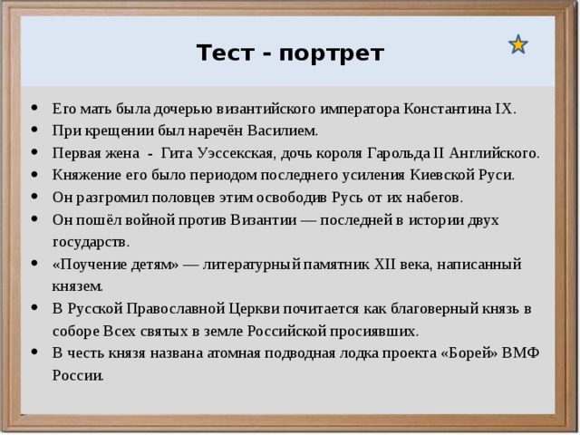  Ураганы, бури и смерчи относятся к опасным ветровым метеорологическим явлениям. Тест - портрет Его мать была дочерью византийского императора Константина IX. При крещении был наречён Василием. Первая жена - Гита Уэссекская, дочь короля Гарольда II Английского. Княжение его было периодом последнего усиления Киевской Руси. Он разгромил половцев этим освободив Русь от их набегов. Он пошёл войной против Византии — последней в истории двух государств. «Поучение детям» — литературный памятник XII века, написанный князем. В Русской Православной Церкви почитается как благоверный князь в соборе Всех святых в земле Российской просиявших. В честь князя названа атомная подводная лодка проекта «Борей» ВМФ России. 