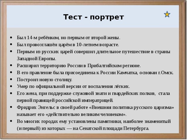  Ураганы, бури и смерчи относятся к опасным ветровым метеорологическим явлениям. Тест - портрет Был 14-м ребёнком, но первым от второй жены. Был провозглашён царём в 10-летнем возрасте. Первым из русских царей совершил длительное путешествие в страны Западной Европы. Расширил территорию России в Прибалтийском регионе. В его правление была присоединена к России Камчатка, основан г.Омск. Построил новую столицу. Умер по официальной версии от воспаления лёгких. Его жена, при поддержке служивой знати и гвардейских полков, стала первой правящей российской императрицей. Фридрих Энгельс в своей работе «Внешняя политика русского царизма» называет его «действительно великим человеком». Во многих городах ему установлены памятники, наиболее знаменитый (и первый) из которых — на Сенатской площади Петербурга. 