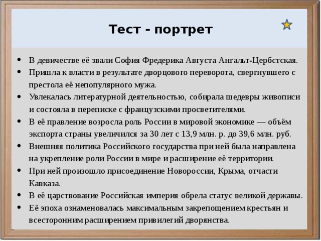  Ураганы, бури и смерчи относятся к опасным ветровым метеорологическим явлениям. Тест - портрет В девичестве её звали София Фредерика Августа Ангальт-Цербстская. Пришла к власти в результате дворцового переворота, свергнувшего с престола её непопулярного мужа. Увлекалась литературной деятельностью, собирала шедевры живописи и состояла в переписке с французскими просветителями. В её правление возросла роль России в мировой экономике — объём экспорта страны увеличился за 30 лет с 13,9 млн. р. до 39,6 млн. руб. Внешняя политика Российского государства при ней была направлена на укрепление роли России в мире и расширение её территории. При ней произошло присоединение Новороссии, Крыма, отчасти Кавказа. В её царствование Российская империя обрела статус великой державы. Её эпоха ознаменовалась максимальным закрепощением крестьян и всесторонним расширением привилегий дворянства. 