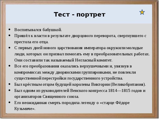  Ураганы, бури и смерчи относятся к опасным ветровым метеорологическим явлениям. Тест - портрет Воспитывался бабушкой. Пришёл к власти в результате дворцового переворота, свергнувшего с престола его отца. С первых дней нового царствования императора окружили молодые люди, которых он призвал помогать ему в преобразовательных работах. Они составили так называемый Негласный комитет. Все его преобразования оказались верхушечными и, увязнув в компромиссах между дворянскими группировками, не повлекли существенной перестройки государственного устройства. Был крёстным отцом будущей королевы Виктории (Великобритания). Был одним из руководителей Венского конгресса 1814—1815 годов и организаторов Священного союза. Его неожиданная смерть породила легенду о «старце Фёдоре Кузьмиче». 
