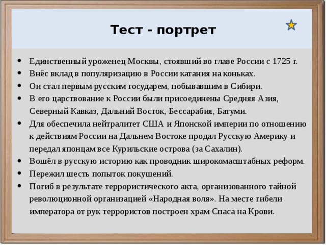  Ураганы, бури и смерчи относятся к опасным ветровым метеорологическим явлениям. Тест - портрет Единственный уроженец Москвы, стоявший во главе России с 1725 г. Внёс вклад в популяризацию в России катания на коньках. Он стал первым русским государем, побывавшим в Сибири. В его царствование к России были присоединены Средняя Азия, Северный Кавказ, Дальний Восток, Бессарабия, Батуми. Для обеспечила нейтралитет США и Японской империи по отношению к действиям России на Дальнем Востоке продал Русскую Америку и передал японцам все Курильские острова (за Сахалин). Вошёл в русскую историю как проводник широкомасштабных реформ. Пережил шесть попыток покушений. Погиб в результате террористического акта, организованного тайной революционной организацией «Народная воля». На месте гибели императора от рук террористов построен храм Спаса на Крови. 