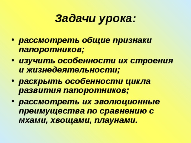 Задачи урока: рассмотреть общие признаки папоротников; изучить особенности их строения и жизнедеятельности; раскрыть особенности цикла развития папоротников; рассмотреть их эволюционные преимущества по сравнению с мхами, хвощами, плаунами. 