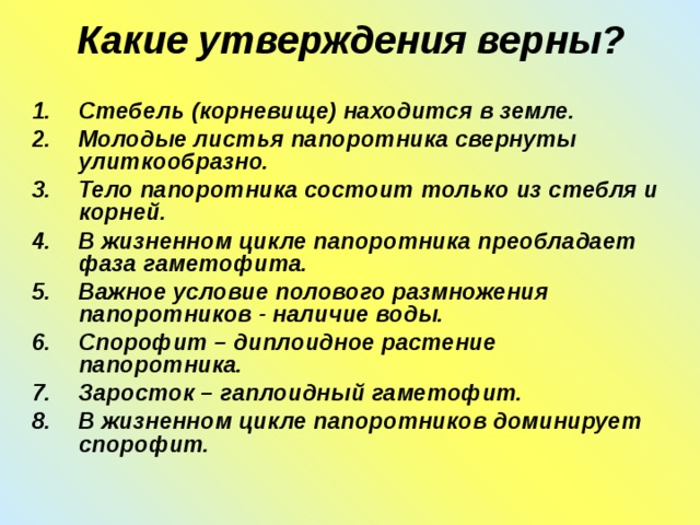 Какие утверждения верны?   Стебель (корневище) находится в земле. Молодые листья папоротника свернуты улиткообразно. Тело папоротника состоит только из стебля и корней. В жизненном цикле папоротника преобладает фаза гаметофита. Важное условие полового размножения папоротников - наличие воды. Спорофит – диплоидное растение папоротника. Заросток – гаплоидный гаметофит. В жизненном цикле папоротников доминирует спорофит. 