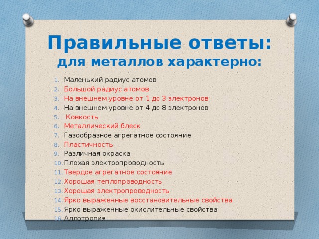 Правильные ответы:  для металлов характерно: Маленький радиус атомов Большой радиус атомов На внешнем уровне от 1 до 3 электронов На внешнем уровне от 4 до 8 электронов  Ковкость Металлический блеск Газообразное агрегатное состояние Пластичность Различная окраска Плохая электропроводность Твердое агрегатное состояние Хорошая теплопроводность Хорошая электропроводность Ярко выраженные восстановительные свойства Ярко выраженные окислительные свойства Аллотропия 