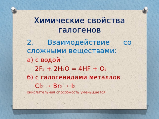 Химические свойства галогенов 2. Взаимодействие со сложными веществами: а) с водой  2F 2 + 2H 2 O = 4HF + O 2 б) с галогенидами металлов  Cl 2  → Br 2 → I 2 окислительная способность уменьшается 