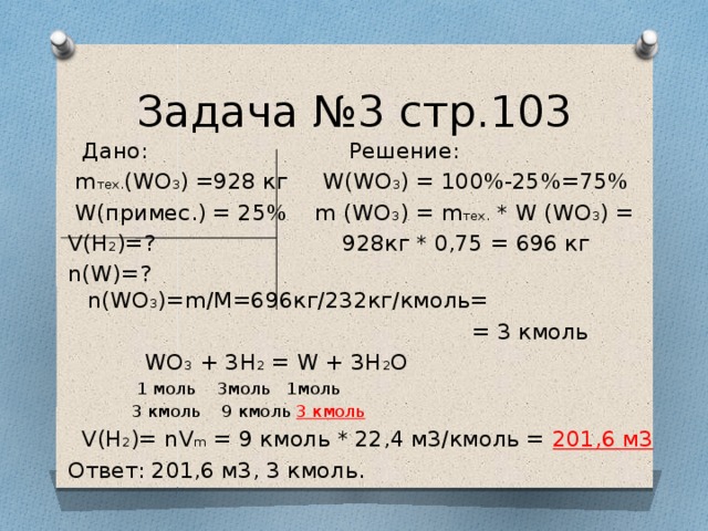 Задача №3 стр.103  Дано: Решение:  m тех. (WO 3 ) =928 кг W(WO 3 ) = 100%-25%=75%  W(примес.) = 25% m (WO 3 ) = m тех. * W (WO 3 ) = V(H 2 )=? 928кг * 0,75 = 696 кг n(W)=? n(WO 3 )=m/M=696кг/232кг/кмоль=  = 3 кмоль  WO 3 + 3Н 2 = W + 3Н 2 О  1 моль 3моль 1моль  3 кмоль 9 кмоль 3 кмоль  V(H 2 )= nV m = 9 кмоль * 22,4 м3/кмоль = 201,6 м3 Ответ: 201,6 м3, 3 кмоль.  