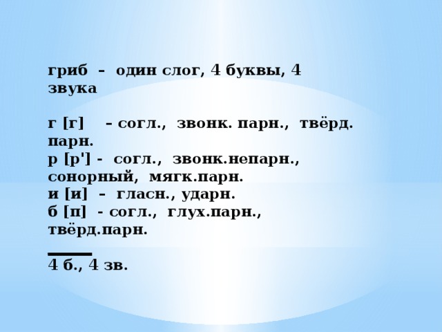 гриб – один слог, 4 буквы, 4 звука   г [г] – согл., звонк. парн., твёрд. парн. р [р'] - согл., звонк.непарн., сонорный, мягк.парн. и [и] – гласн., ударн. б [п] - согл., глух.парн., твёрд.парн. ______ 4 б., 4 зв.   