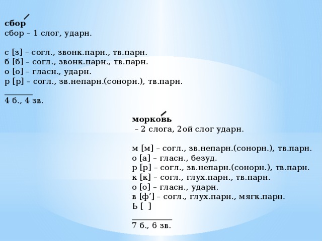 сбор сбор – 1 слог, ударн. с [з] – согл., звонк.парн., тв.парн. б [б] – согл., звонк.парн., тв.парн. о [о] – гласн., ударн. р [р] – согл., зв.непарн.(сонорн.), тв.парн. _______ 4 б., 4 зв. морковь – 2 слога, 2ой слог ударн. м [м] – согл., зв.непарн.(сонорн.), тв.парн. о [а] – гласн., безуд. р [р] – согл., зв.непарн.(сонорн.), тв.парн. к [к] – согл., глух.парн., тв.парн. о [о] – гласн., ударн. в [ф’] – согл., глух.парн., мягк.парн. Ь [ ] __________ 7 б., 6 зв. 