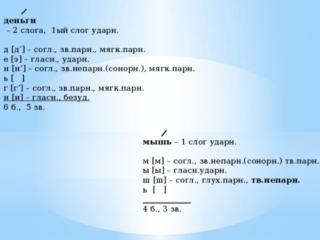деньги – 2 слога, 1ый слог ударн. д [д’] – согл., зв.парн., мягк.парн. е [э] – гласн., ударн. н [н’] – согл., зв.непарн.(сонорн.), мягк.парн. ь [ ] г [г’] – согл., зв.парн., мягк.парн. и [и] – гласн., безуд. 6 б., 5 зв. мышь – 1 слог ударн. м [м] – согл., зв.непарн.(сонорн.) тв.парн. ы [ы] – гласн.ударн. ш [ш] – согл., глух.парн., тв.непарн. ь [ ] ____________ 4 б., 3 зв. 
