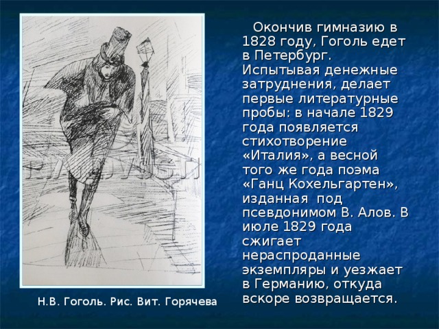  Окончив гимназию в 1828 году, Гоголь едет в Петербург. Испытывая денежные затруднения, делает первые литературные пробы: в начале 1829 года появляется стихотворение «Италия», а весной того же года поэма «Ганц Кохельгартен», изданная под псевдонимом В. Алов. В июле 1829 года сжигает нераспроданные экземпляры и уезжает в Германию, откуда вскоре возвращается. Н.В. Гоголь. Рис. Вит. Горячева 