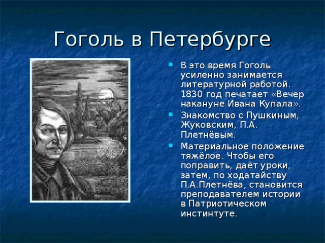 В это время Гоголь усиленно занимается литературной работой. 1830 год печатает «Вечер накануне Ивана Купала». Знакомство с Пушкиным, Жуковским, П.А. Плетнёвым. Материальное положение тяжёлое. Чтобы его поправить, даёт уроки, затем, по ходатайству П.А.Плетнёва, становится преподавателем истории в Патриотическом инстинтуте. 