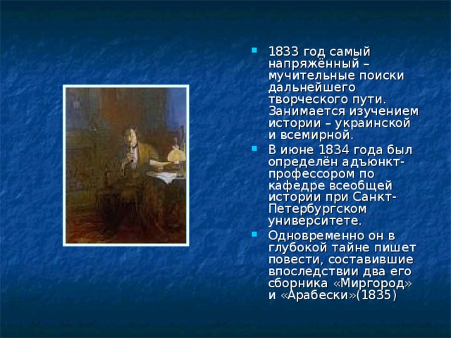 1833 год самый напряжённый – мучительные поиски дальнейшего творческого пути. Занимается изучением истории – украинской и всемирной. В июне 1834 года был определён адъюнкт-профессором по кафедре всеобщей истории при Санкт- Петербургском университете. Одновременно он в глубокой тайне пишет повести, составившие впоследствии два его сборника «Миргород» и «Арабески»(1835) 